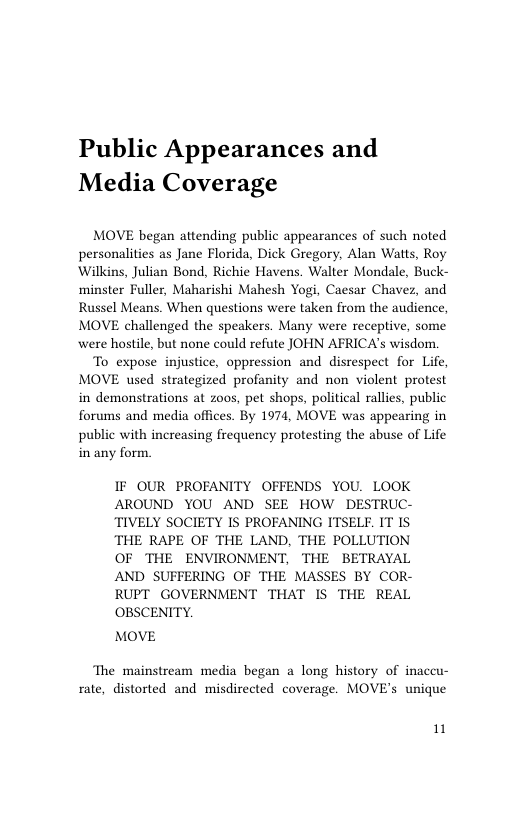 Public Appearances and Media Coverage  MOVE began attending public appearances of such noted personalities as Jane Florida, Dick Gregory, Alan Watts, Roy Wilkins, Julian Bond, Richie Havens. Walter Mondale, Buck- minster Fuller, Maharishi Mahesh Yogi, Caesar Chavez, and Russel Means. When questions were taken from the audience, MOVE challenged the speakers. Many were receptive, some were hostile, but none could refute JOHN AFRICA’s wisdom.  To expose injustice, oppression and disrespect for Life, MOVE used strategized profanity and non violent protest in demonstrations at zo0os, pet shops, political rallies, public forums and media offices. By 1974, MOVE was appearing in public with increasing frequency protesting the abuse of Life in any form.  IF OUR PROFANITY OFFENDS YOU. LOOK AROUND YOU AND SEE HOW DESTRUC- TIVELY SOCIETY IS PROFANING ITSELF. IT IS THE RAPE OF THE LAND, THE POLLUTION OF THE ENVIRONMENT, THE BETRAYAL AND SUFFERING OF THE MASSES BY COR- RUPT GOVERNMENT THAT IS THE REAL OBSCENITY.  MOVE  The mainstream media began a long history of inaccu- rate, distorted and misdirected coverage. MOVE’s unique  1 
